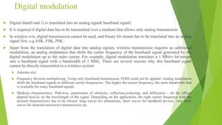 Digital modulation
 Digital data(0 and 1) is translated into an analog signal( baseband signal)
 It is required if digital data has to be transmitted over a medium that allows only analog transmission.
 In wireless n/w, digital transmission cannot be used, and binary bit stream has to be translated into an analog
signal first. e.g ASK, FSK, PSK
 Apart from the translation of digital data into analog signals, wireless transmission requires an additional
modulation, an analog modulation that shifts the center frequency of the baseband signal generated by the
digital modulation up to the radio carrier. For example, digital modulation translates a 1 Mbit/s bit-stream
into a baseband signal with a bandwidth of 1 MHz. There are several reasons why this baseband signal
cannot be directly transmitted in a wireless system:
 Antenna size
 Frequency division multiplexing: Using only baseband transmission, FDM could not be applied. Analog modulation
shifts the baseband signals to different carrier frequencies. The higher the carrier frequency, the more bandwidth that
is available for many baseband signals
 Medium characteristics: Path-loss, penetration of obstacles, reflection,scattering, and diffraction – all the effects
depend heavily on the wavelength of the signal. Depending on the application, the right carrier frequency with the
desired characteristics has to be chosen: long waves for submarines, short waves for handheld devices, very short
waves for directed microwave transmission etc.
 