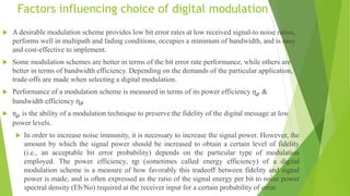 Factors influencing choice of digital modulation
 A desirable modulation scheme provides low bit error rates at low received signal-to noise ratios,
performs well in multipath and fading conditions, occupies a minimum of bandwidth, and is easy
and cost-effective to implement.
 Some modulation schemes are better in terms of the bit error rate performance, while others are
better in terms of bandwidth efficiency. Depending on the demands of the particular application,
trade-offs are made when selecting a digital modulation.
 Performance of a modulation scheme is measured in terms of its power efficiency ɳ𝑝 &
bandwidth efficiency ɳ𝐵
 ɳ𝑝 is the ability of a modulation technique to preserve the fidelity of the digital message at low
power levels.
 In order to increase noise immunity, it is necessary to increase the signal power. However, the
amount by which the signal power should be increased to obtain a certain level of fidelity
(i.e., an acceptable bit error probability) depends on the particular type of modulation
employed. The power efficiency, ɳp (sometimes called energy efficiency) of a digital
modulation scheme is a measure of how favorably this tradeoff between fidelity and signal
power is made, and is often expressed as the ratio of the signal energy per bit to noise power
spectral density (Eb/No) required at the receiver input for a certain probability of error.
 