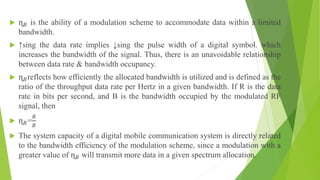  ɳ𝐵 is the ability of a modulation scheme to accommodate data within a limited
bandwidth.
 ↑sing the data rate implies ↓sing the pulse width of a digital symbol. which
increases the bandwidth of the signal. Thus, there is an unavoidable relationship
between data rate & bandwidth occupancy.
 ɳ𝐵reflects how efficiently the allocated bandwidth is utilized and is defined as the
ratio of the throughput data rate per Hertz in a given bandwidth. If R is the data
rate in bits per second, and B is the bandwidth occupied by the modulated RF
signal, then
 ɳ𝐵=
𝑅
𝐵
 The system capacity of a digital mobile communication system is directly related
to the bandwidth efficiency of the modulation scheme, since a modulation with a
greater value of ɳ𝐵 will transmit more data in a given spectrum allocation.
 