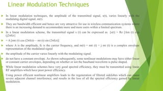 Linear Modulation Techniques
 In linear modulation techniques, the amplitude of the transmitted signal, s(t), varies linearly with the
modulatng digital signal, m(t).
 They are bandwidth efficient and hence are very attractive for use in wireless communication systems where
there is an increasing demand to accommodate more and more users within a limited spectrum.
 In a linear modulation scheme, the transmitted signal s (t) can be expressed as [s(t) = Re [Am (t) exp
(j2πfct}
 = A [mR (t) cos (2πfct)— mI (t) sin (2πfct)]
 where A is the amplitude, fc is the carrier frequency, and m(t) = mR (t) + j mI (t) is a complex envelope
representation of the modulated signal
 the amplitude of the carrier varies linearly with the modulating signal.
 do not have a constant envelope. As shown subsequently, some nonlinear modulations may have either linear
or constant carrier envelopes, depending on whether or not the baseband waveform is pulse shaped.
 While linear modulation schemes have very good spectral efficiency, they must be transmitted using linear
RF amplifiers which have poor power efficiency.
 Using power efficient nonlinear amplifiers leads to the regeneration of filtered sidelobes which can cause
severe adjacent channel interference, and results in the loss of all the spectral efficiency gained by linear
modulation.
 