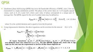 QPSK
 Quadrature phase shift keying (QPSK) has twice the bandwidth efficiency of BPSK, since 2 bits are
transmitted in a single modulation symbol. The phase of the carrier takes on 1 of 4 equally spaced
values, such as 0, π/2, π,and 3π/2, where each value of phase corresponds to a unique pair of
message bits. The QPSK signal for this set of symbol states may be defined as
where Ts is the symbol duration and is equal to twice the bit period.
 Using trigonometric identities, the above equations can be rewritten for the interval 0≤ 𝑡 ≤ Ts
as
 