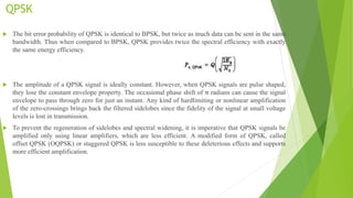 QPSK
 The bit error probability of QPSK is identical to BPSK, but twice as much data can be sent in the same
bandwidth. Thus when compared to BPSK, QPSK provides twice the spectral efficiency with exactly
the same energy efficiency.
 The amplitude of a QPSK signal is ideally constant. However, when QPSK signals are pulse shaped,
they lose the constant envelope property. The occasional phase shift of π radians can cause the signal
envelope to pass through zero for just an instant. Any kind of hardlimiting or nonlinear amplification
of the zero-crossings brings back the filtered sidelobes since the fidelity of the signal at small voltage
levels is lost in transmission.
 To prevent the regeneration of sidelobes and spectral widening, it is imperative that QPSK signals be
amplified only using linear amplifiers, which are less efficient. A modified form of QPSK, called
offset QPSK (OQPSK) or staggered QPSK is less susceptible to these deleterious effects and supports
more efficient amplification.
 