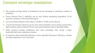 Constant envelope modulation
 The constant envelope family of modulations has the advantage of satisfying a number of
conditions
 Power efficient Class C amplifiers can be used without introducing degradation in the
spectrum occupancy of the transmitted signal.
 Low out-of-band radiation of the order of -60 dB to -70 dB can be achieved.
 Limiter-discriminator detection can be used, which simplifies receiver design and provides
high immunity against random FM noise and signal fluctuations due to Rayleigh fading.
 While constant envelope modulations have many advantages, they occupy a larger
bandwidth than linear modulation schemes.
 In situations where bandwidth efficiency is more important than power efficiency, constant
envelope modulation is not well-suited.
 