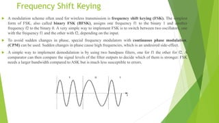 Frequency Shift Keying
 A modulation scheme often used for wireless transmission is frequency shift keying (FSK). The simplest
form of FSK, also called binary FSK (BFSK), assigns one frequency f1 to the binary 1 and another
frequency f2 to the binary 0. A very simple way to implement FSK is to switch between two oscillators, one
with the frequency f1 and the other with f2, depending on the input.
 To avoid sudden changes in phase, special frequency modulators with continuous phase modulation,
(CPM) can be used. Sudden changes in phase cause high frequencies, which is an undesired side-effect.
 A simple way to implement demodulation is by using two bandpass filters, one for f1 the other for f2. A
comparator can then compare the signal levels of the filter outputs to decide which of them is stronger. FSK
needs a larger bandwidth compared to ASK but is much less susceptible to errors.
 