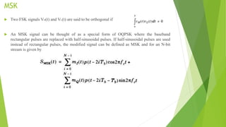 MSK
 Two FSK signals VH(t) and VL(t) are said to be orthogonal if
 An MSK signal can be thought of as a special form of OQPSK where the baseband
rectangular pulses are replaced with half-sinusoidal pulses. If half-sinusoidal pulses are used
instead of rectangular pulses, the modified signal can be defined as MSK and for an N-bit
stream is given by
 