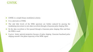 GMSK
 GMSK is a simple binary modulation scheme.
 It is a derivative of MSK
 The side lobe levels of the MSK spectrum are further reduced by passing the
modulating non-return to zero data waveform through a Gaussian pulse shaping filter.
 So the data waveform is first passed through a Gaussian pulse shaping filter and then
the MSK is used.
 It gives better spectral properties because of pulse shaping. Gaussian baseband pulse
shaping smooth’s the phase trajectory of the MSK signal.
 