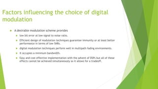 Factors influencing the choice of digital
modulation
 A desirable modulation scheme provides
 low bit error at low signal to noise ratio.
 Efficient design of modulation techniques guarantee immunity or at least better
performance in terms of low SNRs.
 digital modulation techniques perform well in multipath fading environments.
 It occupies a minimum bandwidth.
 Easy and cost effective implementation with the advent of DSPs but all of these
effects cannot be achieved simultaneously so it allows for a tradeoff.
 