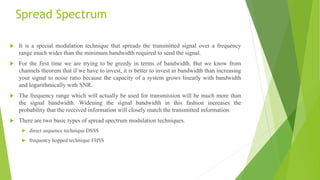 Spread Spectrum
 It is a special modulation technique that spreads the transmitted signal over a frequency
range much wider than the minimum bandwidth required to send the signal.
 For the first time we are trying to be greedy in terms of bandwidth. But we know from
channels theorem that if we have to invest, it is better to invest in bandwidth than increasing
your signal to noise ratio because the capacity of a system grows linearly with bandwidth
and logarithmically with SNR.
 The frequency range which will actually be used for transmission will be much more than
the signal bandwidth. Widening the signal bandwidth in this fashion increases the
probability that the received information will closely match the transmitted information.
 There are two basic types of spread spectrum modulation techniques.
 direct sequence technique DSSS
 frequency hopped technique FHSS
 