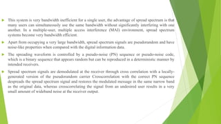  This system is very bandwidth inefficient for a single user, the advantage of spread spectrum is that
many users can simultaneously use the same bandwidth without significantly interfering with one
another. In a multiple-user, multiple access interference (MAI) environment, spread spectrum
systems become very bandwidth efficient.
 Apart from occupying a very large bandwidth, spread spectrum signals are pseudorandom and have
noise-like properties when compared with the digital information data.
 The spreading waveform is controlled by a pseudo-noise (PN) sequence or pseudo-noise code,
which is a binary sequence that appears random but can be reproduced in a deterministic manner by
intended receivers.
 Spread spectrum signals are demodulated at the receiver through cross correlation with a locally-
generated version of the pseudorandom carrier Crosscorrelation with the correct PN sequence
despreads the spread spectrum signal and restores the modulated message in the same narrow band
as the original data, whereas crosscorrelating the signal from an undesired user results in a very
small amount of wideband noise at the receiver output.
 