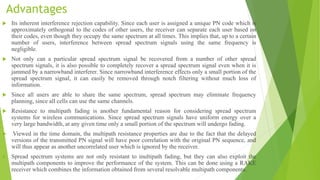 Advantages
 Its inherent interference rejection capability. Since each user is assigned a unique PN code which is
approximately orthogonal to the codes of other users, the receiver can separate each user based on
their codes, even though they occupy the same spectrum at all times. This implies that, up to a certain
number of users, interference between spread spectrum signals using the same frequency is
negligible.
 Not only can a particular spread spectrum signal be recovered from a number of other spread
spectrum signals, it is also possible to completely recover a spread spectrum signal even when it is
jammed by a narrowband interferer. Since narrowband interference effects only a small portion of the
spread spectrum signal, it can easily be removed through notch filtering without much loss of
information.
 Since all users are able to share the same spectrum, spread spectrum may eliminate frequency
planning, since all cells can use the same channels.
 Resistance to multipath fading is another fundamental reason for considering spread spectrum
systems for wireless communications. Since spread spectrum signals have uniform energy over a
very large bandwidth, at any given time only a small portion of the spectrum will undergo fading.
 Viewed in the time domain, the multipath resistance properties are due to the fact that the delayed
versions of the transmitted PN signal will have poor correlation with the original PN sequence, and
will thus appear as another uncorrelated user which is ignored by the receiver.
 Spread spectrum systems are not only resistant to inultipath fading, but they can also exploit the
multipath components to improve the performance of the system. This can be done using a RAKE
receiver which combines the information obtained from several resolvable multipath components.
 