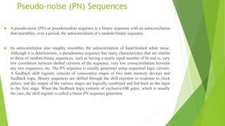 Pseudo-noise (PN) Sequences
 A pseudo-noise (PN) or pseudorandom sequence is a binary sequence with an autocorrelation
that resembles, over a period, the autocorrelation of a random binary sequence.
 Its autocorrelation also roughly resembles the autocorrelation of band-limited white noise.
Although it is deterministic, a pseudonoise sequence has many characteristics that are similar
to those of random binary sequences, such as having a nearly equal number of 0s and is, very
low correlation between shifted versions of the sequence, very low crosscorrelation between
any two sequences, etc. The PN sequence is usually generated using sequential logic circuits.
A feedback shift register, consists of consecutive stages of two state memory devices and
feedback logic. Binary sequences are shifted through the shift registers in response to clock
pulses, and the output of the various stages are logically combined and fed back as the input
to the first stage. When the feedback logic consists of exclusive-OR gates, which is usually
the case, the shift register is called a linear PN sequence generator.
 