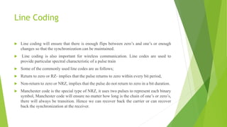 Line Coding
 Line coding will ensure that there is enough flips between zero’s and one’s or enough
changes so that the synchronization can be maintained.
 Line coding is also important for wireless communication. Line codes are used to
provide particular spectral characteristic of a pulse train
 Some of the commonly used line codes are as follows;
 Return to zero or RZ- implies that the pulse returns to zero within every bit period,
 Non-return to zero or NRZ, implies that the pulse do not return to zero in a bit duration.
 Manchester code is the special type of NRZ, it uses two pulses to represent each binary
symbol, Manchester code will ensure no matter how long is the chain of one’s or zero’s,
there will always be transition. Hence we can recover back the carrier or can recover
back the synchronization at the receiver.
 