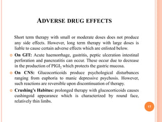 ADVERSE DRUG EFFECTS
Short term therapy with small or moderate doses does not produce
any side effects. However, long term therapy with large doses is
liable to cause certain adverse effects which are enlisted below.
 On GIT: Acute haemorrhage, gastritis, peptic ulceration intestinal
perforation and pancreatitis can occur. These occur due to decrease
in the production of PIGI2 which protects the gastric mucosa.
 On CNS: Glucocorticoids produce psychological disturbances
ranging from euphoria to manic depressive psychosis. However,
such reactions are reversible upon discontinuation of therapy.
 Crushing’s Habitus: prolonged therapy with glucocorticoids causes
cushingoid appearance which is characterized by round face,
relatively thin limbs.
17
 