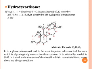 Hydroxycortisone:
IUPAC: 11,17-dihydroxy-17-(2-hydroxyacetyl)-10,13-dimethyl-
2,6,7,8,9,11,12,14,15,16-decahydro-1H-cyclopenta[a]phenanthren-
3-one
23
It is a glucocorticosteroid and is the most important adrenocortical hormone
which is physiologically more active than cortisone. It is isolated by kendoll in
1937. It is used in the treatment of rheumatoid arthritis, rheumatoid fever, severe
shock and allergic condition.
Molecular Formula: C21H30O5
 