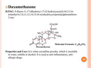 Daxamethasone
IUPAC: 9-fluoro-11,17-dihydroxy-17-(2-hydroxyacetyl)-10,13,16-
trimethyl-6,7,8,11,12,14,15,16-octahydrocyclopenta[a]phenanthren-
3-one
Properties and Uses: It is white crystalline powder, which is insoluble
in water, soluble in alcohol. It is used as anti-inflammatory, anti-
allergic drugs.
29
Molecular Formula: C22H29FO5
 