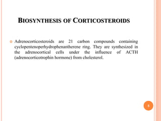 BIOSYNTHESIS OF CORTICOSTEROIDS
 Adrenocorticosteroids are 21 carbon compounds containing
cyclopentenoperhydrophenantherene ring. They are synthesized in
the adrenocortical cells under the influence of ACTH
(adrenocorticotrophin hormone) from cholesterol.
5
 