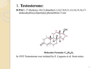 1. Testosterone:
IUPAC: 17-Hydroxy-10,13-dimethyl-1,2,6,7,8,9,11,12,14,15,16,17-
dodecahydrocyclopenta[a] phenanthren-3-one
In 1935 Testosterone was isolated by E. Laqueru et al. from testes.
13
Molecular Formula: C19H28O2
 