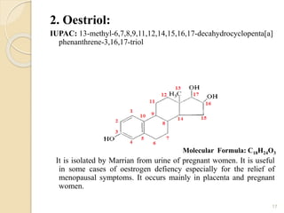 2. Oestriol:
IUPAC: 13-methyl-6,7,8,9,11,12,14,15,16,17-decahydrocyclopenta[a]
phenanthrene-3,16,17-triol
It is isolated by Marrian from urine of pregnant women. It is useful
in some cases of oestrogen defiency especially for the relief of
menopausal symptoms. It occurs mainly in placenta and pregnant
women.
17
Molecular Formula: C18H24O3
 
