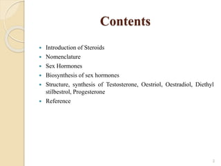 Contents
 Introduction of Steroids
 Nomenclature
 Sex Hormones
 Biosynthesis of sex hormones
 Structure, synthesis of Testosterone, Oestriol, Oestradiol, Diethyl
stilbestrol, Progesterone
 Reference
2
 