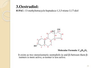 3.Oestradiol:
IUPAC: 13-methyltetracyclo heptadeca-1,3,5-triene-3,17-diol
It exists as two stereoisomeric oestradiols (α and β) between them β-
isomers is more active, α-isomer is less active.
20
Molecular Formula: C18H24O2
 