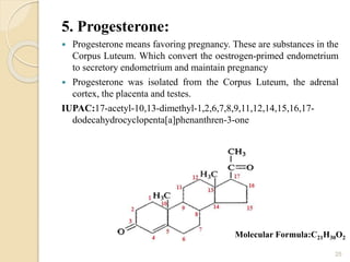 5. Progesterone:
 Progesterone means favoring pregnancy. These are substances in the
Corpus Luteum. Which convert the oestrogen-primed endometrium
to secretory endometrium and maintain pregnancy
 Progesterone was isolated from the Corpus Luteum, the adrenal
cortex, the placenta and testes.
IUPAC:17-acetyl-10,13-dimethyl-1,2,6,7,8,9,11,12,14,15,16,17-
dodecahydrocyclopenta[a]phenanthren-3-one
25
Molecular Formula:C21H30O2
 
