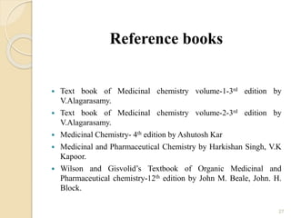 Reference books
 Text book of Medicinal chemistry volume-1-3rd edition by
V.Alagarasamy.
 Text book of Medicinal chemistry volume-2-3rd edition by
V.Alagarasamy.
 Medicinal Chemistry- 4th edition by Ashutosh Kar
 Medicinal and Pharmaceutical Chemistry by Harkishan Singh, V.K
Kapoor.
 Wilson and Gisvolid’s Textbook of Organic Medicinal and
Pharmaceutical chemistry-12th edition by John M. Beale, John. H.
Block.
27
 