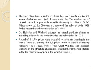  The term cholesterol was derived from the Greek words bile (which
means chole) and solid (which means sterols). The modern era of
steroid research began with steroids chemistry in 1900’s. Dr.AO
Windaus worked for 20 years and received the noble prize in 1928
for his research on the constitution of sterols.
 Dr. Heinrich and Wieland engaged in natural products chemistry
including bile acids and were awarded the noble prize in 1928.
 A total of 6 noble prizes were awarded to scientists working in the
area of steroids, among the 6,4 prizes were in steroid chemistry
category. The pioneer, work of the Adolf Winduas and Heinrich
Wieland in the structure elucidation of a number important steroid
led to the many discoveries in the world of steroids.
4
 