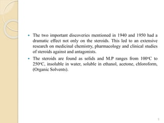 The two important discoveries mentioned in 1940 and 1950 had a
dramatic effect not only on the steroids. This led to an extensive
research on medicinal chemistry, pharmacology and clinical studies
of steroids against and antagonists.
 The steroids are found as solids and M.P ranges from 100oC to
250oC, insoluble in water, soluble in ethanol, acetone, chloroform,
(Organic Solvents).
5
 
