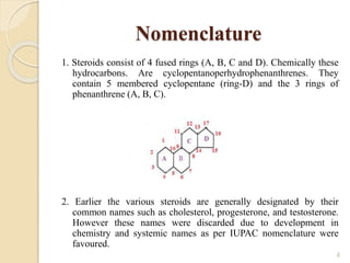 Nomenclature
1. Steroids consist of 4 fused rings (A, B, C and D). Chemically these
hydrocarbons. Are cyclopentanoperhydrophenanthrenes. They
contain 5 membered cyclopentane (ring-D) and the 3 rings of
phenanthrene (A, B, C).
2. Earlier the various steroids are generally designated by their
common names such as cholesterol, progesterone, and testosterone.
However these names were discarded due to development in
chemistry and systemic names as per IUPAC nomenclature were
favoured.
6
 
