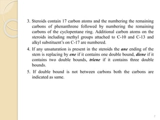 3. Steroids contain 17 carbon atoms and the numbering the remaining
carbons of phenanthrene followed by numbering the remaining
carbons of the cyclopentane ring. Additional carbon atoms on the
steroids including methyl groups attached to C-10 and C-13 and
alkyl substituent’s on C-17 are numbered.
4. If any unsaturation is present in the steroids the ane ending of the
stem is replacing by ene if it contains one double bound, diene if it
contains two double bounds, triene if it contains three double
bounds.
5. If double bound is not between carbons both the carbons are
indicated as same.
7
 