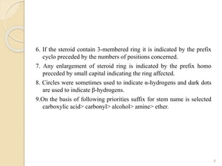 6. If the steroid contain 3-membered ring it is indicated by the prefix
cyclo preceded by the numbers of positions concerned.
7. Any enlargement of steroid ring is indicated by the prefix homo
preceded by small capital indicating the ring affected.
8. Circles were sometimes used to indicate α-hydrogens and dark dots
are used to indicate β-hydrogens.
9.On the basis of following priorities suffix for stem name is selected
carboxylic acid> carbonyl> alcohol> amine> ether.
8
 