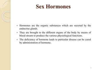 Sex Hormones
 Hormones are the organic substances which are secreted by the
endocrine glands.
 They are brought to the different organs of the body by means of
blood stream to produce the various physiological functions.
 The deficiency of hormone leads to particular disease can be cured
by administration of hormone.
9
 