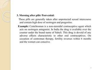 3. Morning after pills/ Post-coital:
These pills are generally taken after unprotected sexual intercourse
and contain high dose of oestrogen and progestins.
Example: Centchroman is a non-steroidal contraceptive agent which
acts on oestrogen antagonist. In India the drug is available over the
counter under the brand name of Saheli. This drug is devoid of any
adverse effects characteristic to other oral contraceptives. On
cessation of centroman therapy, fertility reverses within 6 months
and the women can conceive.
11
 