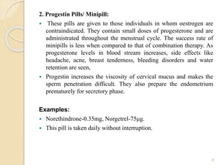 2. Progestin Pills/ Minipill:
 These pills are given to those individuals in whom oestrogen are
contraindicated. They contain small doses of progesterone and are
administrated throughout the menstrual cycle. The success rate of
minipills is less when compared to that of combination therapy. As
progesterone levels in blood stream increases, side effects like
headache, acne, breast tenderness, bleeding disorders and water
retention are seen,
 Progestin increases the viscosity of cervical mucus and makes the
sperm penetration difficult. They also prepare the endometrium
prematurely for secretory phase.
Examples:
 Norethindrone-0.35mg, Norgetrel-75μg.
 This pill is taken daily without interruption.
8
 