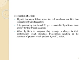 Mechanism of action:
 Thyroid hormones diffuse across the cell membrane and bind into
intracellular thyroid receptors.
 After penetrating into the cell T4 gets converted to T3 which as more
affinity for the thyroid receptors.
 When T3 binds to receptors they undergo a change in their
conformation which stimulates transcription resulting in the
synthesis of proteins which produce T3 and T4 action.
10
 