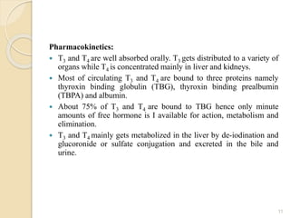 Pharmacokinetics:
 T3 and T4 are well absorbed orally. T3 gets distributed to a variety of
organs while T4 is concentrated mainly in liver and kidneys.
 Most of circulating T3 and T4 are bound to three proteins namely
thyroxin binding globulin (TBG), thyroxin binding prealbumin
(TBPA) and albumin.
 About 75% of T3 and T4 are bound to TBG hence only minute
amounts of free hormone is I available for action, metabolism and
elimination.
 T3 and T4 mainly gets metabolized in the liver by de-iodination and
glucoronide or sulfate conjugation and excreted in the bile and
urine.
11
 