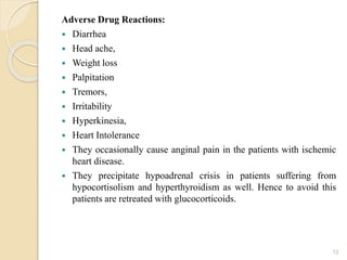 Adverse Drug Reactions:
 Diarrhea
 Head ache,
 Weight loss
 Palpitation
 Tremors,
 Irritability
 Hyperkinesia,
 Heart Intolerance
 They occasionally cause anginal pain in the patients with ischemic
heart disease.
 They precipitate hypoadrenal crisis in patients suffering from
hypocortisolism and hyperthyroidism as well. Hence to avoid this
patients are retreated with glucocorticoids.
12
 