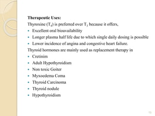 Therapeutic Uses:
Thyroxine (T4) is preferred over T3 because it offers,
 Excellent oral bioavailability
 Longer plasma half life due to which single daily dosing is possible
 Lower incidence of angina and congestive heart failure.
Thyroid hormones are mainly used as replacement therapy in
 Cretinim
 Adult Hypothyroidism
 Non toxic Goiter
 Myxoedema Coma
 Thyroid Carcinoma
 Thyroid nodule
 Hypothyroidism
13
 