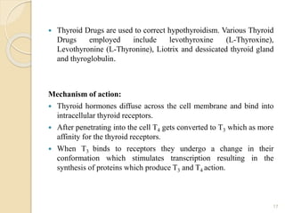  Thyroid Drugs are used to correct hypothyroidism. Various Thyroid
Drugs employed include levothyroxine (L-Thyroxine),
Levothyronine (L-Thyronine), Liotrix and dessicated thyroid gland
and thyroglobulin.
Mechanism of action:
 Thyroid hormones diffuse across the cell membrane and bind into
intracellular thyroid receptors.
 After penetrating into the cell T4 gets converted to T3 which as more
affinity for the thyroid receptors.
 When T3 binds to receptors they undergo a change in their
conformation which stimulates transcription resulting in the
synthesis of proteins which produce T3 and T4 action.
17
 