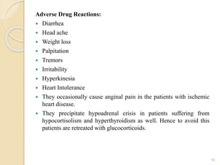 Adverse Drug Reactions:
 Diarrhea
 Head ache
 Weight loss
 Palpitation
 Tremors
 Irritability
 Hyperkinesia
 Heart Intolerance
 They occasionally cause anginal pain in the patients with ischemic
heart disease.
 They precipitate hypoadrenal crisis in patients suffering from
hypocortisolism and hyperthyroidism as well. Hence to avoid this
patients are retreated with glucocorticoids.
18
 