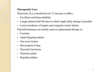 Therapeutic Uses:
Thyroxine (T4) is preferred over T3 because it offers,
 Excellent oral bioavailability
 Longer plasma half life due to which single daily dosing is possible
 Lower incidence of angina and congestive heart failure.
Thyroid hormones are mainly used as replacement therapy in
 Cretinim
 Adult Hypothyroidism
 Non toxic Goiter
 Myxoedema Coma
 Thyroid Carcinoma
 Thyroid nodule
 Hypothyroidism
19
 