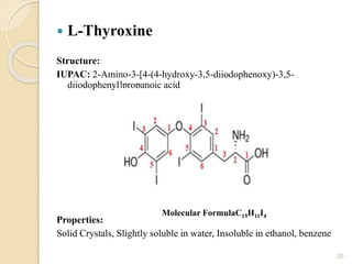  L-Thyroxine
Structure:
IUPAC: 2-Amino-3-[4-(4-hydroxy-3,5-diiodophenoxy)-3,5-
diiodophenyl]propanoic acid
Properties:
Solid Crystals, Slightly soluble in water, Insoluble in ethanol, benzene
20
Molecular FormulaC15H11I4
 