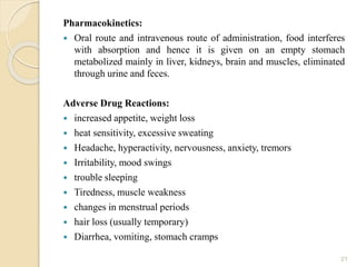 Pharmacokinetics:
 Oral route and intravenous route of administration, food interferes
with absorption and hence it is given on an empty stomach
metabolized mainly in liver, kidneys, brain and muscles, eliminated
through urine and feces.
Adverse Drug Reactions:
 increased appetite, weight loss
 heat sensitivity, excessive sweating
 Headache, hyperactivity, nervousness, anxiety, tremors
 Irritability, mood swings
 trouble sleeping
 Tiredness, muscle weakness
 changes in menstrual periods
 hair loss (usually temporary)
 Diarrhea, vomiting, stomach cramps
21
 