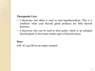 Therapeutic Uses:
 L-thyroxine oral tablet is used to treat hypothyroidism. This is a
condition when your thyroid gland produces too little thyroid
hormone.
 L-thyroxine also can be used to treat goiter, which is an enlarged
thyroid gland. It also treats certain types of thyroid cancer
Dose:
0.05 -0.2 μg OD on an empty stomach
22
 