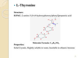  L-Thyronine
Structure:
IUPAC: 2-amino-3-[4-(4-hydroxyphenoxy)phenyl]propanoic acid
Properties:
Solid Crystals, Slightly soluble in water, Insoluble in ethanol, benzene
23
Molecular Formula: C15H15NO4
 