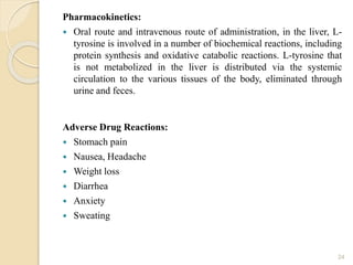 Pharmacokinetics:
 Oral route and intravenous route of administration, in the liver, L-
tyrosine is involved in a number of biochemical reactions, including
protein synthesis and oxidative catabolic reactions. L-tyrosine that
is not metabolized in the liver is distributed via the systemic
circulation to the various tissues of the body, eliminated through
urine and feces.
Adverse Drug Reactions:
 Stomach pain
 Nausea, Headache
 Weight loss
 Diarrhea
 Anxiety
 Sweating
24
 