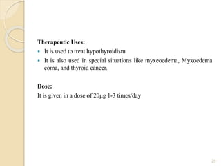 Therapeutic Uses:
 It is used to treat hypothyroidism.
 It is also used in special situations like myxeoedema, Myxoedema
coma, and thyroid cancer.
Dose:
It is given in a dose of 20μg 1-3 times/day
25
 