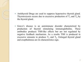  Antithyroid Drugs are used to suppress hyperactive thyroid gland.
Thyrotoxicosis occurs due to excessive production of T3 and T4 by
the thyroid gland.
 Grave’s disease is an autoimmune disorder characterized by
production of thyroid stimulating immunoglobulins. These
antibodies produces TSH-like effects but are not regulated by
negative feedback mechanism. As a results TSH is produced in
excessive amounts to produce T3 and T4. Enlarged thyroid gland
and exopthalmous are its characteristics sign.
27
 
