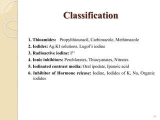 Classification
1. Thioamides: Propylthiouracil, Carbimazole, Methimazole
2. Iodides: Ag.KI solutions, Lugol’s iodine
3. Radioactive iodine: I31
4. Ionic inhibitors: Perchlorates, Thiocyanates, Nitrates
5. Iodinated contrast media: Oral ipodate, Ipanoic acid
6. Inhibitor of Hormone release: Iodine, Iodides of K, Na, Organic
iodides
28
 