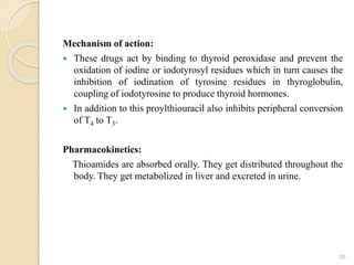 Mechanism of action:
 These drugs act by binding to thyroid peroxidase and prevent the
oxidation of iodine or iodotyrosyl residues which in turn causes the
inhibition of iodination of tyrosine residues in thyroglobulin,
coupling of iodotyrosine to produce thyroid hormones.
 In addition to this proylthiouracil also inhibits peripheral conversion
of T4 to T3.
Pharmacokinetics:
Thioamides are absorbed orally. They get distributed throughout the
body. They get metabolized in liver and excreted in urine.
30
 